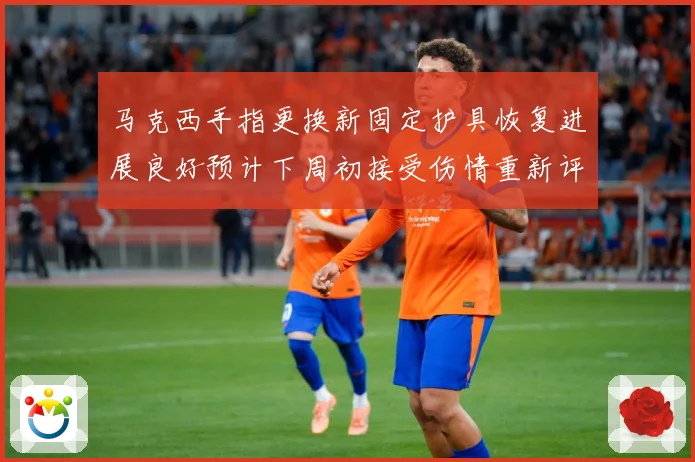 马克西手指更换新固定护具恢复进展良好预计下周初接受伤情重新评成长观察：最新赛事动态与深度分析