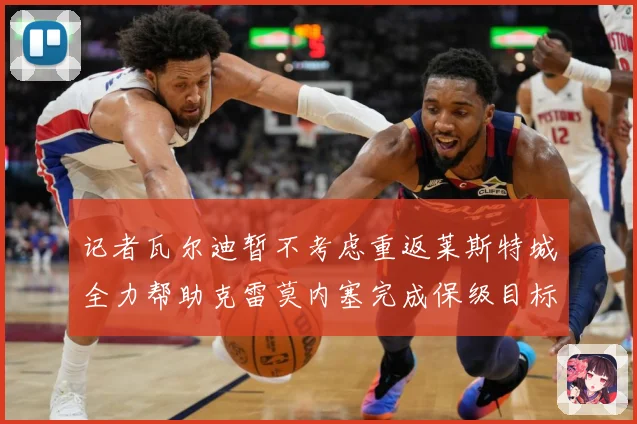 记者瓦尔迪暂不考虑重返莱斯特城全力帮助克雷莫内塞完成保级目标战术观察：最新赛事动态与深度分析