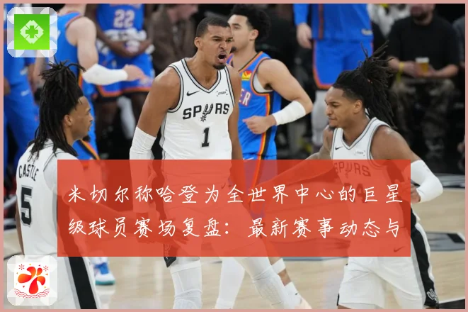 米切尔称哈登为全世界中心的巨星级球员赛场复盘：最新赛事动态与深度分析