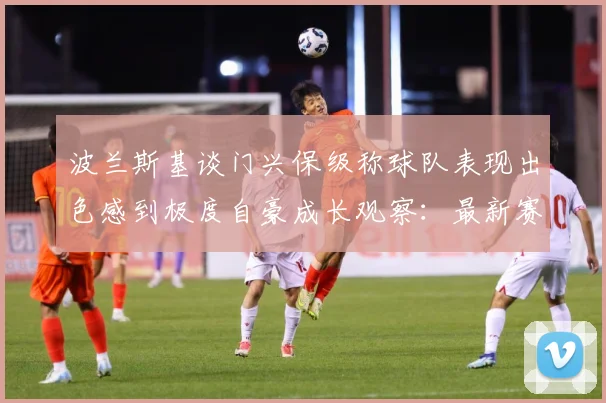 波兰斯基谈门兴保级称球队表现出色感到极度自豪成长观察：最新赛事动态与深度分析
