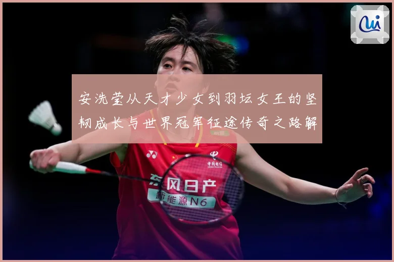 安洗莹从天才少女到羽坛女王的坚韧成长与世界冠军征途传奇之路解析：最新赛事动态与深度分析