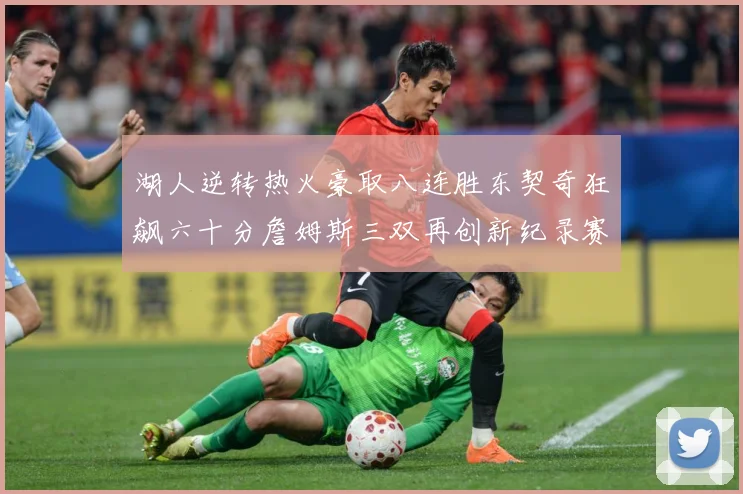 湖人逆转热火豪取八连胜东契奇狂飙六十分詹姆斯三双再创新纪录赛场复盘：最新赛事动态与深度分析