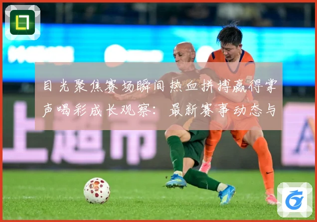目光聚焦赛场瞬间热血拼搏赢得掌声喝彩成长观察：最新赛事动态与深度分析