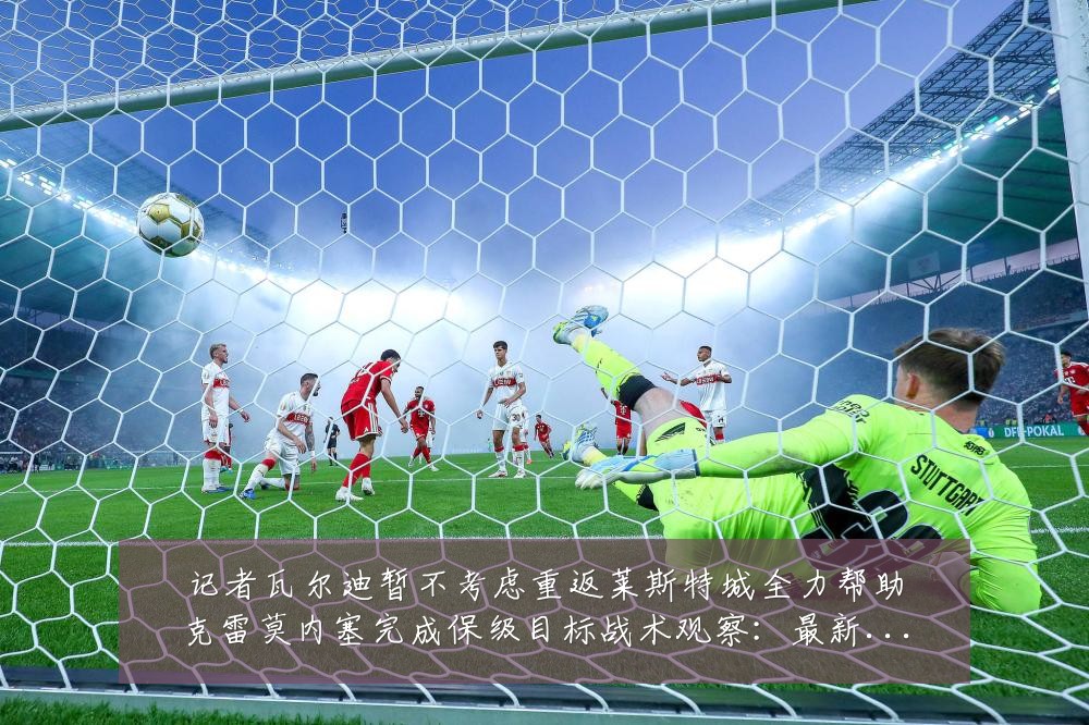 记者瓦尔迪暂不考虑重返莱斯特城全力帮助克雷莫内塞完成保级目标战术观察:最新赛事动态与深度分析