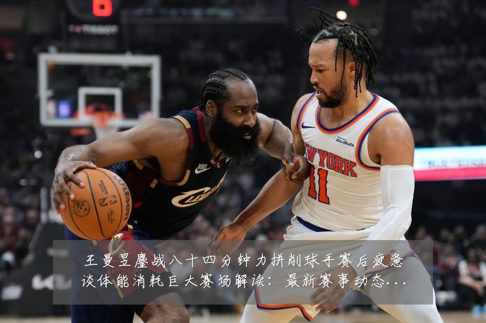 王曼昱鏖战八十四分钟力拼削球手赛后疲惫谈体能消耗巨大赛场解读：最新赛事动态与深度分析
