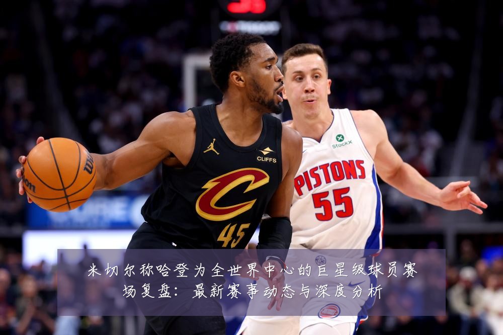 米切尔称哈登为全世界中心的巨星级球员赛场复盘:最新赛事动态与深度分析